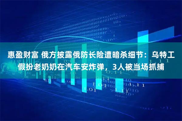 惠盈财富 俄方披露俄防长险遭暗杀细节：乌特工假扮老奶奶在汽车安炸弹，3人被当场抓捕