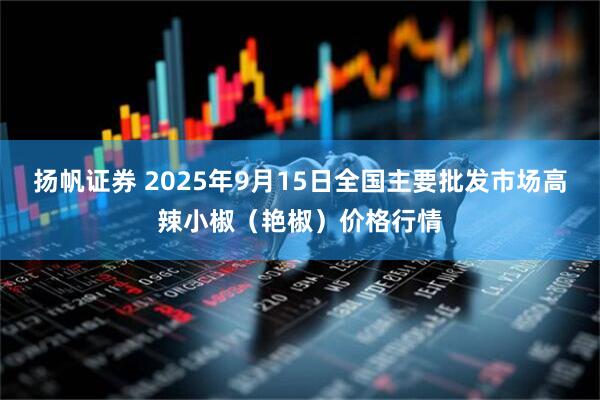 扬帆证券 2025年9月15日全国主要批发市场高辣小椒（艳椒）价格行情
