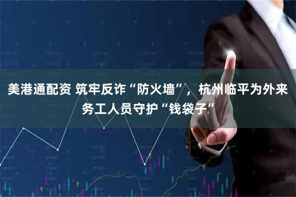 美港通配资 筑牢反诈“防火墙”，杭州临平为外来务工人员守护“钱袋子”