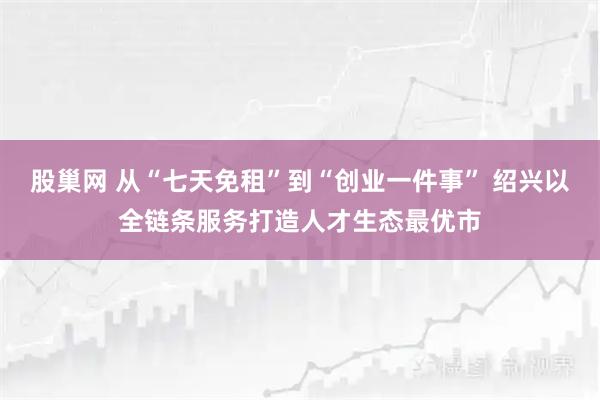 股巢网 从“七天免租”到“创业一件事” 绍兴以全链条服务打造人才生态最优市