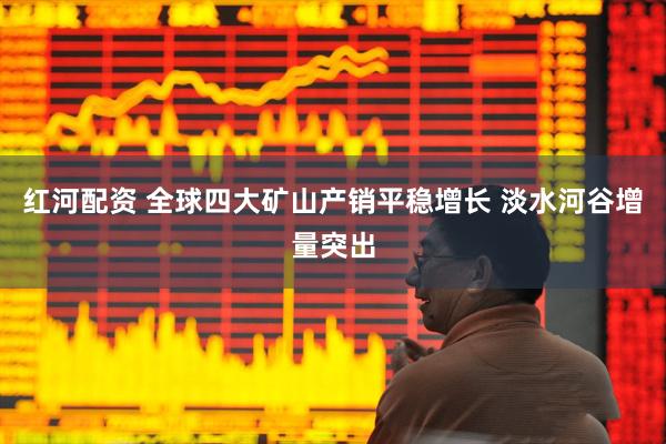 红河配资 全球四大矿山产销平稳增长 淡水河谷增量突出