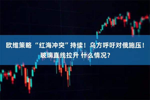 欧维策略 “红海冲突”持续！乌方呼吁对俄施压！玻璃直线拉升 什么情况？