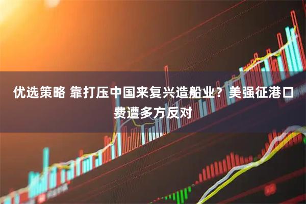 优选策略 靠打压中国来复兴造船业？美强征港口费遭多方反对