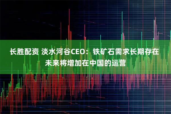长胜配资 淡水河谷CEO：铁矿石需求长期存在 未来将增加在中国的运营