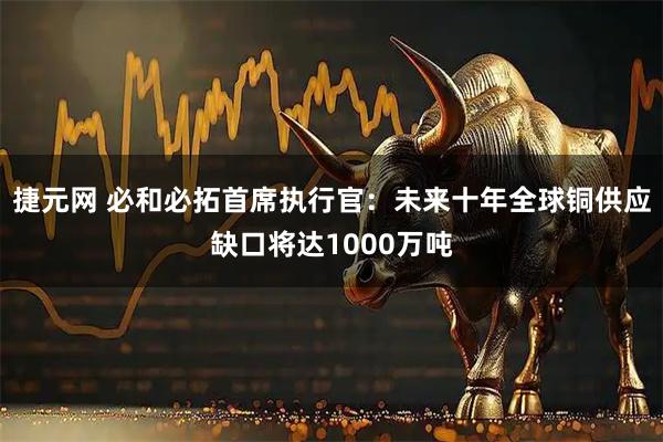 捷元网 必和必拓首席执行官：未来十年全球铜供应缺口将达1000万吨