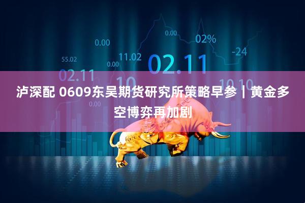 泸深配 0609东吴期货研究所策略早参｜黄金多空博弈再加剧