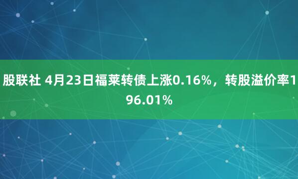 股联社 4月23日福莱转债上涨0.16%，转股溢价率196.01%