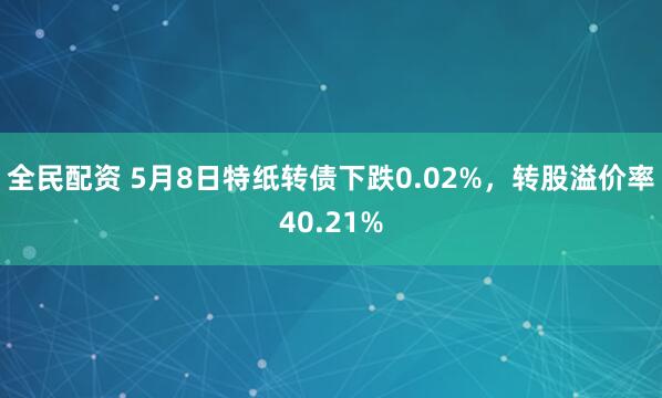 全民配资 5月8日特纸转债下跌0.02%，转股溢价率40.21%