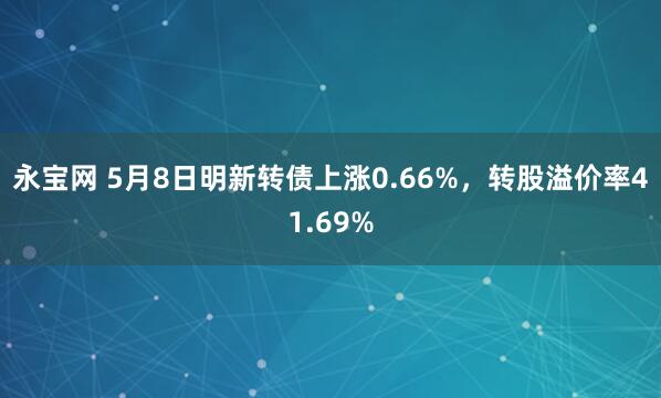 永宝网 5月8日明新转债上涨0.66%，转股溢价率41.69%