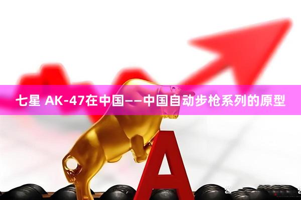 七星 AK-47在中国——中国自动步枪系列的原型