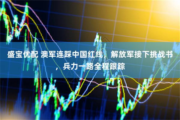 盛宝优配 澳军连踩中国红线，解放军接下挑战书，兵力一路全程跟踪