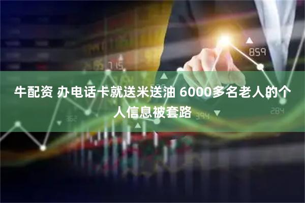 牛配资 办电话卡就送米送油 6000多名老人的个人信息被套路