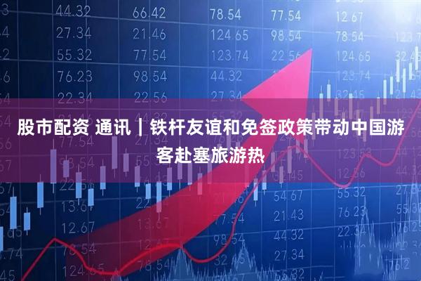 股市配资 通讯｜铁杆友谊和免签政策带动中国游客赴塞旅游热